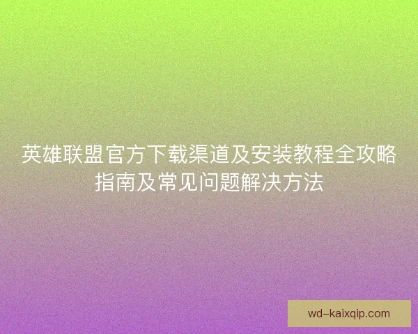 英雄联盟官方下载渠道及安装教程全攻略指南及常见问题解决方法
