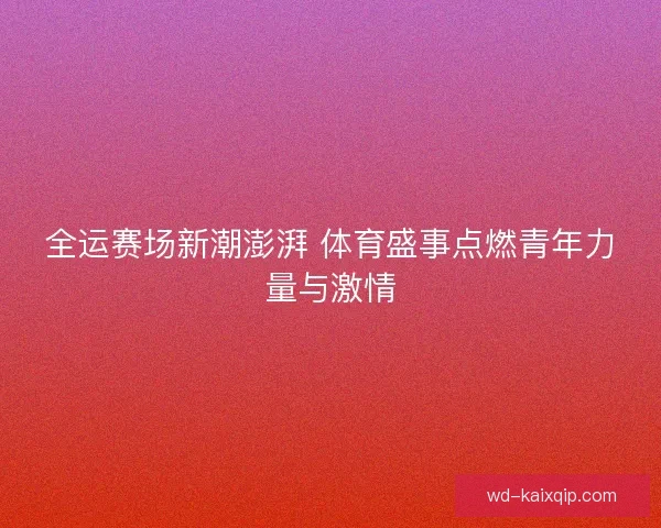 全运赛场新潮澎湃 体育盛事点燃青年力量与激情