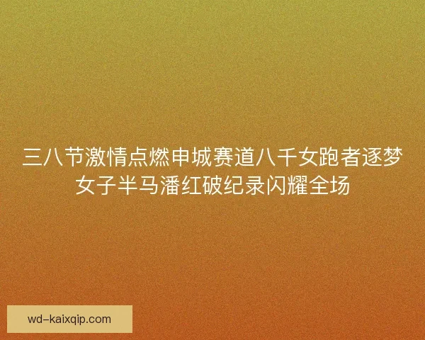 三八节激情点燃申城赛道八千女跑者逐梦女子半马潘红破纪录闪耀全场