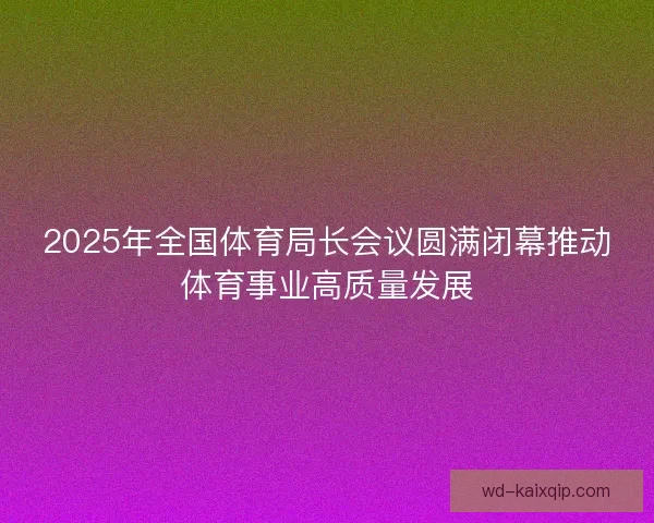 2025年全国体育局长会议圆满闭幕推动体育事业高质量发展